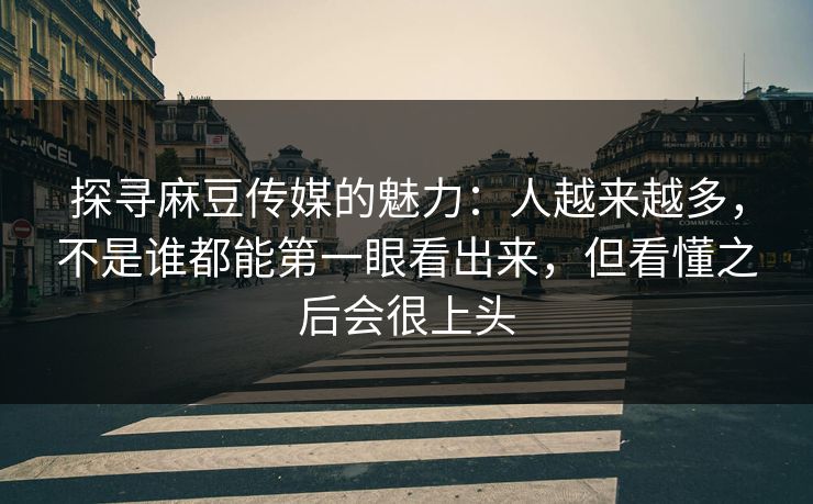 探寻麻豆传媒的魅力：人越来越多，不是谁都能第一眼看出来，但看懂之后会很上头