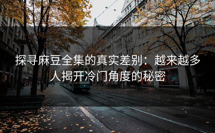 探寻麻豆全集的真实差别：越来越多人揭开冷门角度的秘密