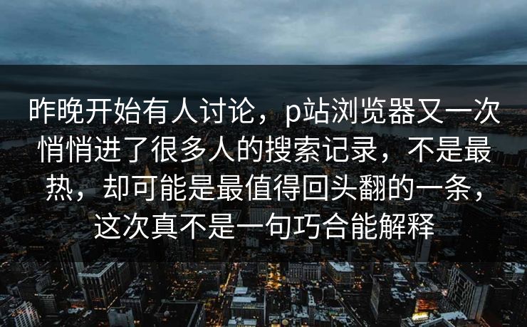 昨晚开始有人讨论，p站浏览器又一次悄悄进了很多人的搜索记录，不是最热，却可能是最值得回头翻的一条，这次真不是一句巧合能解释
