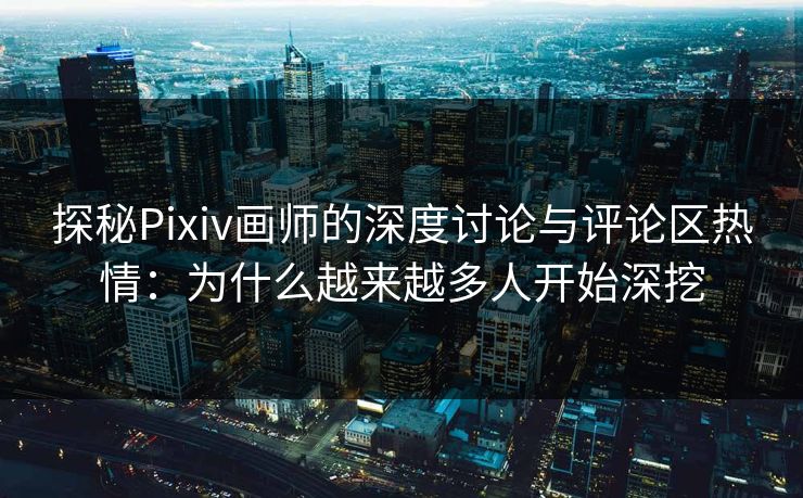 探秘Pixiv画师的深度讨论与评论区热情：为什么越来越多人开始深挖