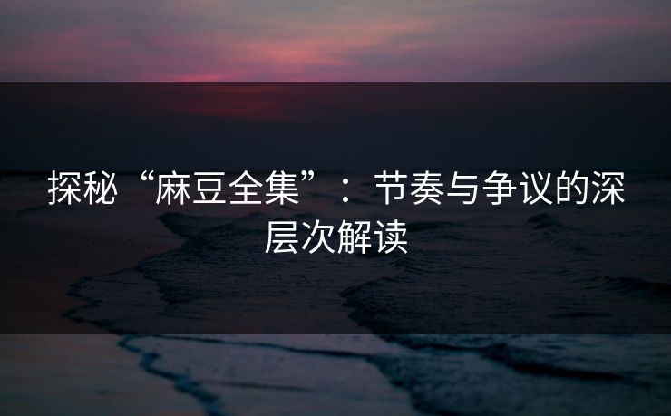 探秘“麻豆全集”：节奏与争议的深层次解读
