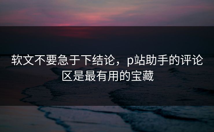 软文不要急于下结论，p站助手的评论区是最有用的宝藏