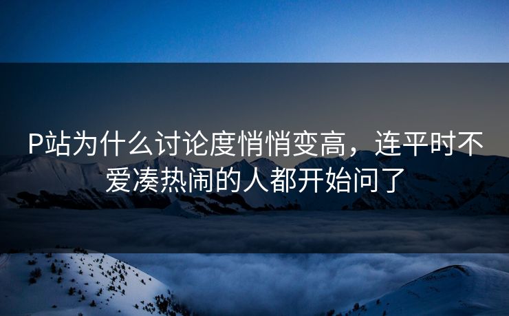 P站为什么讨论度悄悄变高，连平时不爱凑热闹的人都开始问了