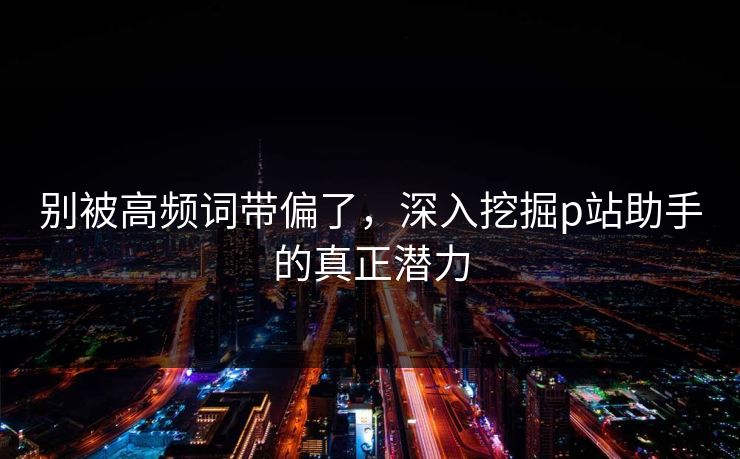 别被高频词带偏了，深入挖掘p站助手的真正潜力
