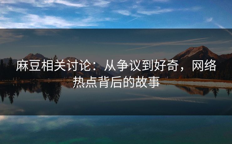 麻豆相关讨论：从争议到好奇，网络热点背后的故事