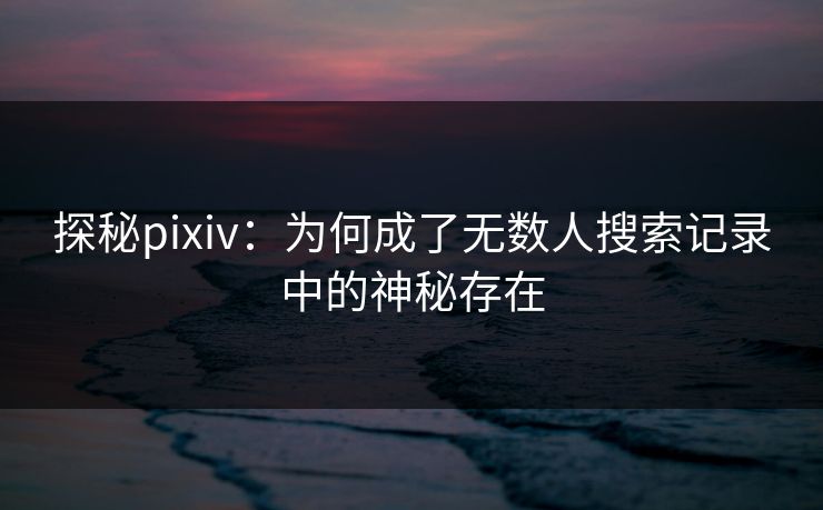 探秘pixiv:为何成了无数人搜索记录中的神秘存在 探秘pixiv:为何成了无数人搜索记录中的神秘存在