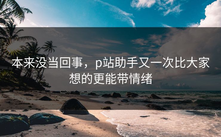 本来没当回事,p站助手又一次比大家想的更能带情绪 本来没当回事,p站助手又一次比大家想的更能带情绪