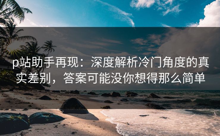 p站助手再现:深度解析冷门角度的真实差别,答案可能没你想得那么简单 p站助手再现:深度解析冷门角度的真实差别,答案可能没你想得那么简单