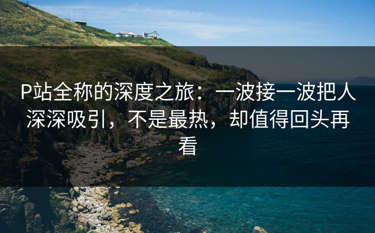 P站全称的深度之旅：一波接一波把人深深吸引，不是最热，却值得回头再看