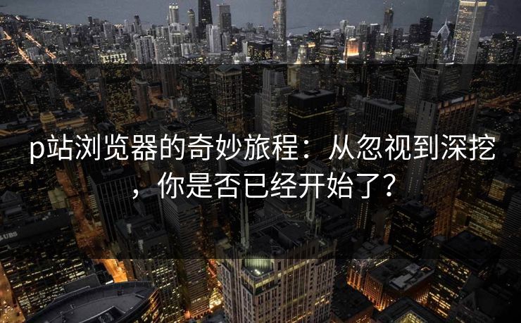 p站浏览器的奇妙旅程：从忽视到深挖，你是否已经开始了？