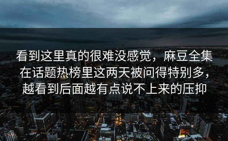 看到这里真的很难没感觉，麻豆全集在话题热榜里这两天被问得特别多，越看到后面越有点说不上来的压抑