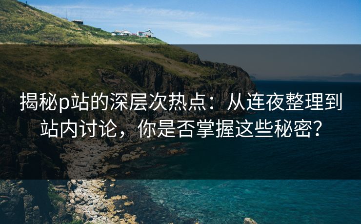 揭秘p站的深层次热点:从连夜整理到站内讨论,你是否掌握这些秘密? 揭秘p站的深层次热点:从连夜整理到站内讨论,你是否掌握这些秘密?
