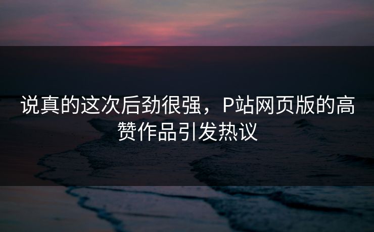 说真的这次后劲很强，P站网页版的高赞作品引发热议