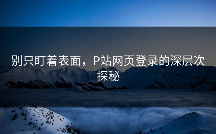 别只盯着表面,P站网页登录的深层次探秘 别只盯着表面,P站网页登录的深层次探秘