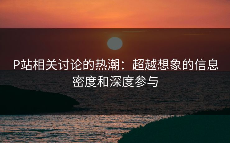 P站相关讨论的热潮:超越想象的信息密度和深度参与 P站相关讨论的热潮:超越想象的信息密度和深度参与