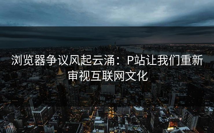 浏览器争议风起云涌：P站让我们重新审视互联网文化