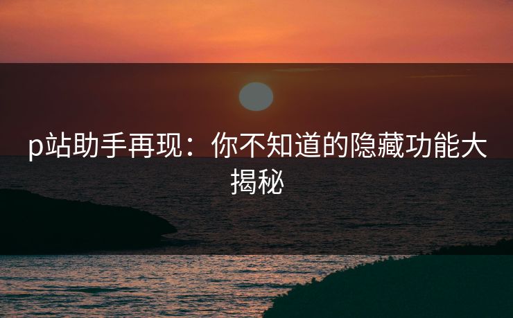 p站助手再现：你不知道的隐藏功能大揭秘