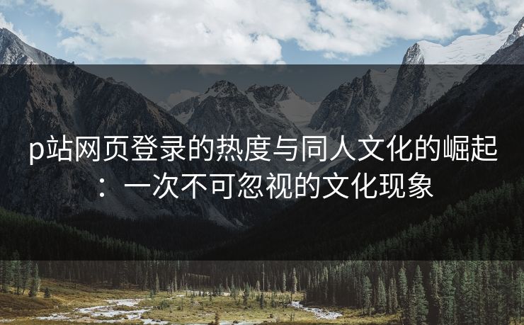 p站网页登录的热度与同人文化的崛起：一次不可忽视的文化现象