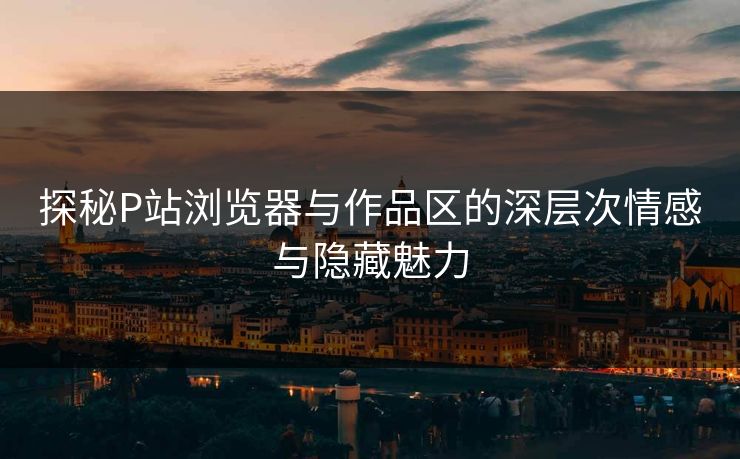 探秘P站浏览器与作品区的深层次情感与隐藏魅力