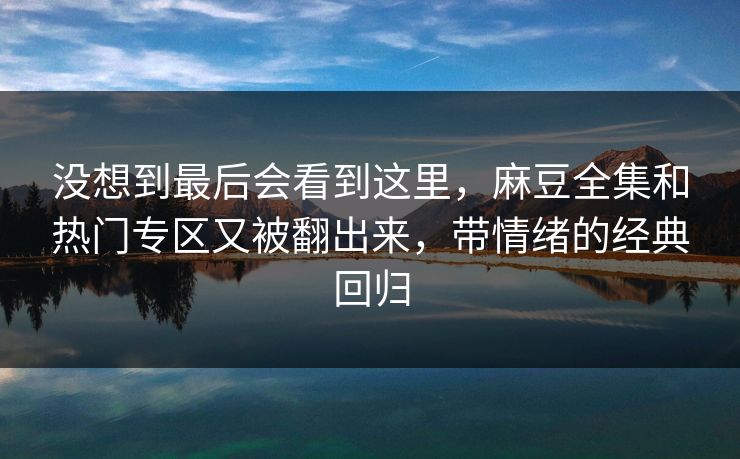 没想到最后会看到这里,麻豆全集和热门专区又被翻出来,带情绪的经典回归 没想到最后会看到这里,麻豆全集和热门专区又被翻出来,带情绪的经典回归