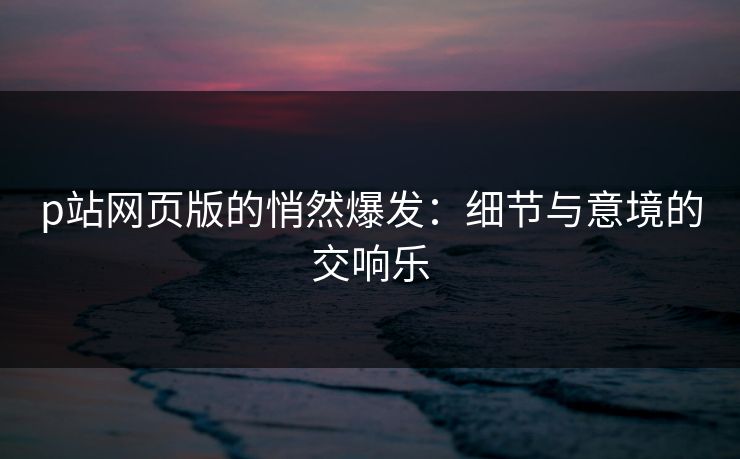 p站网页版的悄然爆发：细节与意境的交响乐