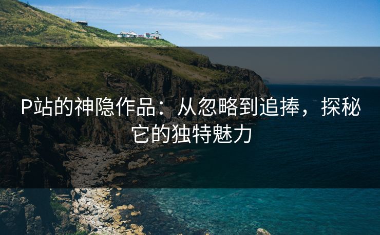 P站的神隐作品：从忽略到追捧，探秘它的独特魅力