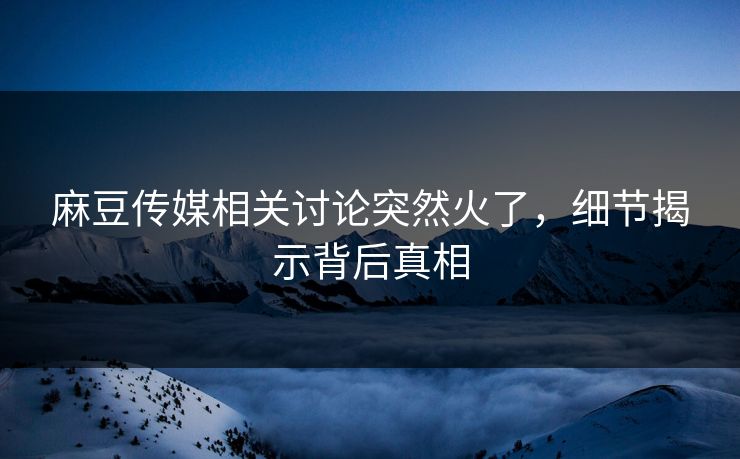 麻豆传媒相关讨论突然火了，细节揭示背后真相