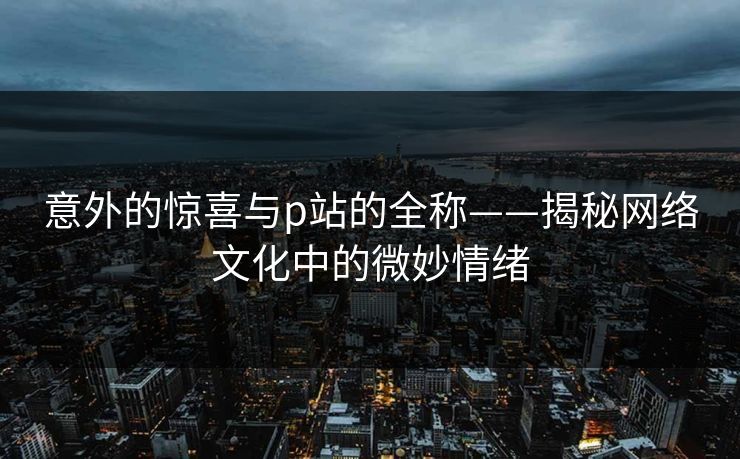 意外的惊喜与p站的全称——揭秘网络文化中的微妙情绪 意外的惊喜与p站的全称——揭秘网络文化中的微妙情绪