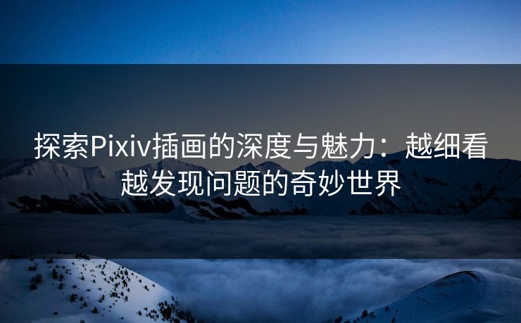 探索Pixiv插画的深度与魅力：越细看越发现问题的奇妙世界