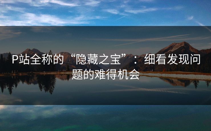 P站全称的“隐藏之宝”:细看发现问题的难得机会 P站全称的“隐藏之宝”:细看发现问题的难得机会
