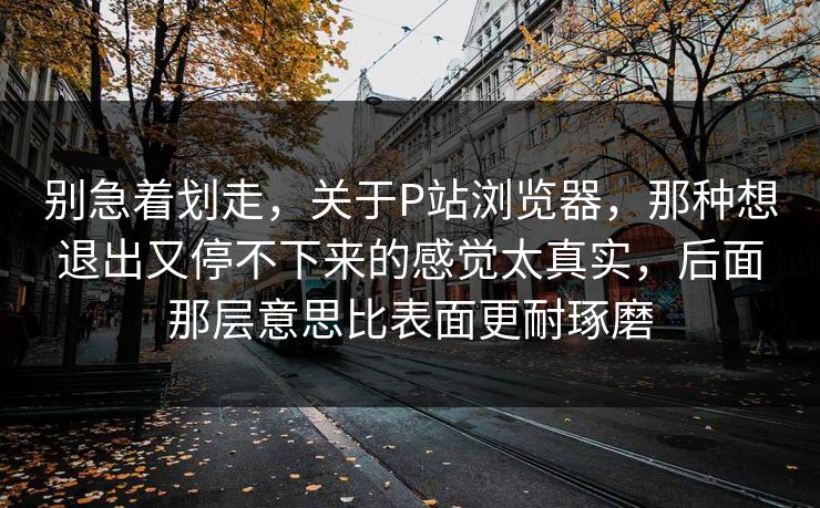 别急着划走,关于P站浏览器,那种想退出又停不下来的感觉太真实,后面那层意思比表面更耐琢磨 别急着划走,关于P站浏览器,那种想退出又停不下来的感觉太真实,后面那层意思比表面更耐琢磨