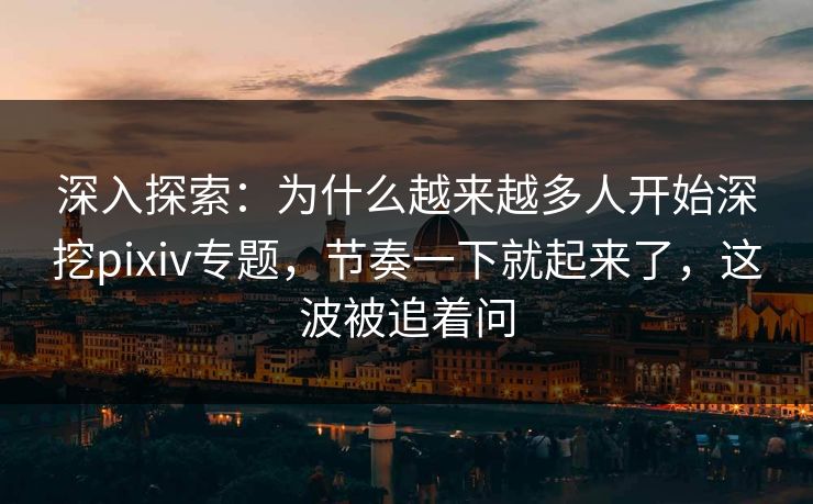 深入探索：为什么越来越多人开始深挖pixiv专题，节奏一下就起来了，这波被追着问