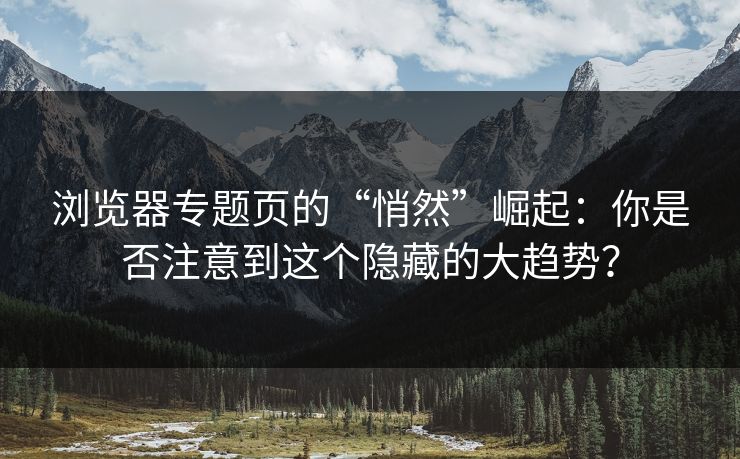 浏览器专题页的“悄然”崛起：你是否注意到这个隐藏的大趋势？