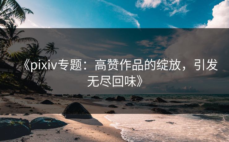《pixiv专题：高赞作品的绽放，引发无尽回味》