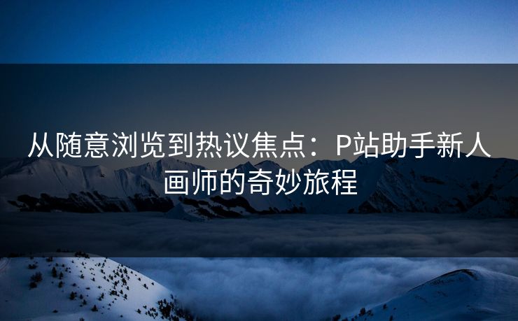 从随意浏览到热议焦点:P站助手新人画师的奇妙旅程 从随意浏览到热议焦点:P站助手新人画师的奇妙旅程