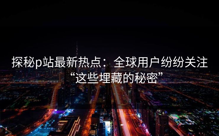探秘p站最新热点：全球用户纷纷关注“这些埋藏的秘密”
