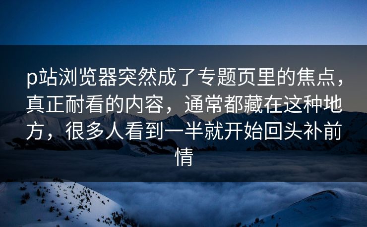 p站浏览器突然成了专题页里的焦点，真正耐看的内容，通常都藏在这种地方，很多人看到一半就开始回头补前情