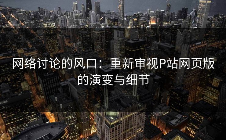 网络讨论的风口:重新审视P站网页版的演变与细节 网络讨论的风口:重新审视P站网页版的演变与细节