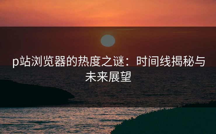 p站浏览器的热度之谜：时间线揭秘与未来展望