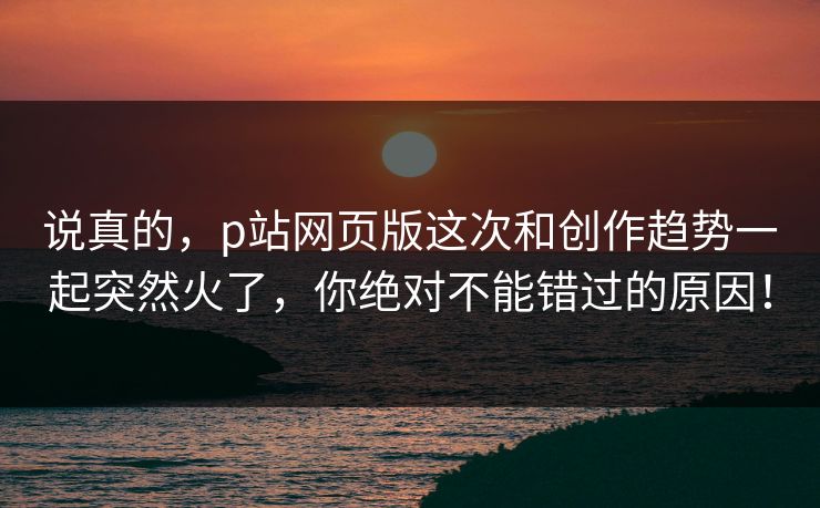 说真的，p站网页版这次和创作趋势一起突然火了，你绝对不能错过的原因！