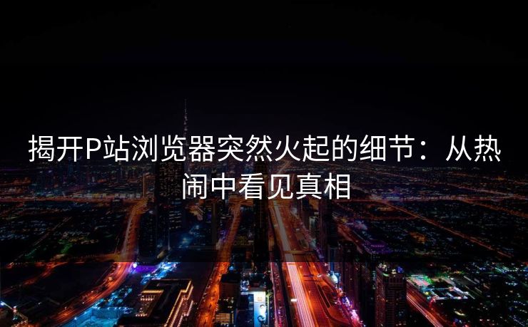 揭开P站浏览器突然火起的细节：从热闹中看见真相