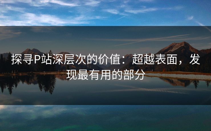 探寻P站深层次的价值：超越表面，发现最有用的部分