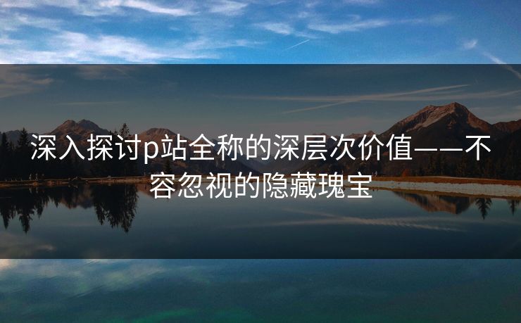 深入探讨p站全称的深层次价值——不容忽视的隐藏瑰宝