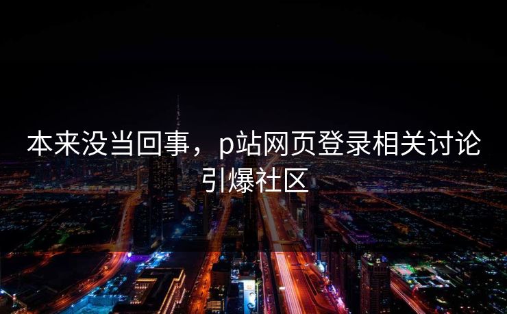本来没当回事,p站网页登录相关讨论引爆社区 本来没当回事,p站网页登录相关讨论引爆社区