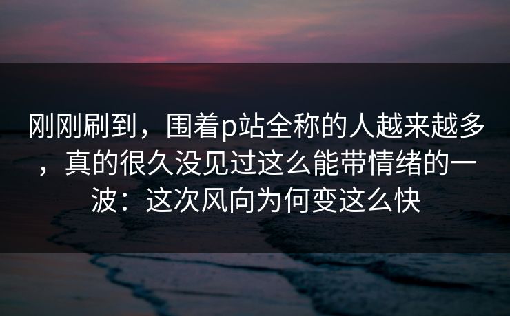 刚刚刷到,围着p站全称的人越来越多,真的很久没见过这么能带情绪的一波:这次风向为何变这么快 刚刚刷到,围着p站全称的人越来越多,真的很久没见过这么能带情绪的一波:这次风向为何变这么快