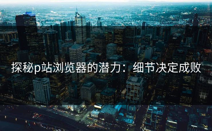 探秘p站浏览器的潜力：细节决定成败