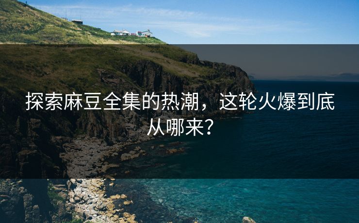 探索麻豆全集的热潮，这轮火爆到底从哪来？