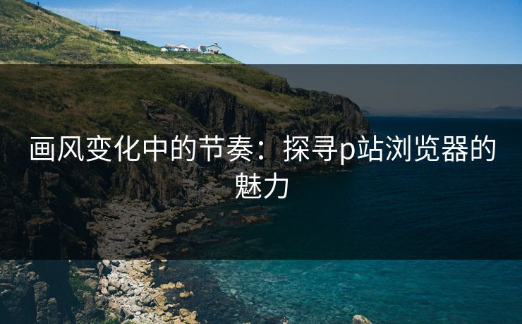 画风变化中的节奏：探寻p站浏览器的魅力