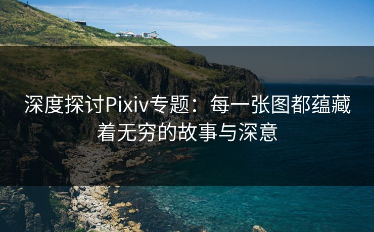 深度探讨Pixiv专题：每一张图都蕴藏着无穷的故事与深意
