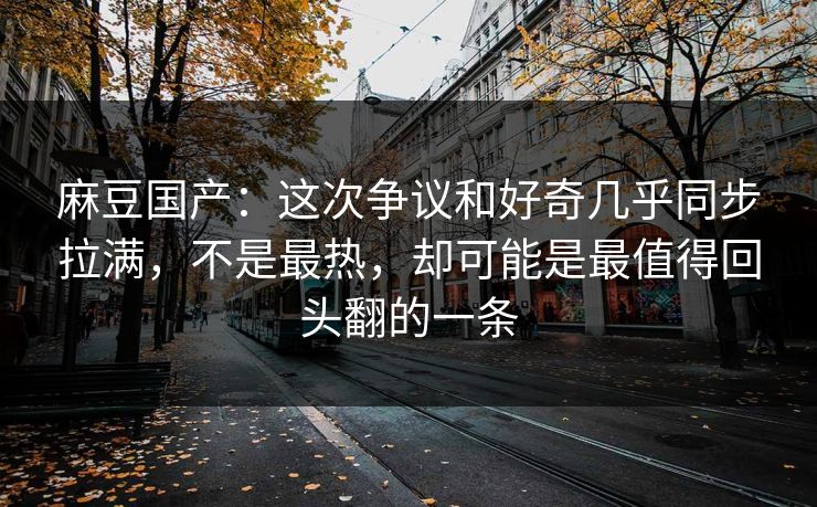 麻豆国产：这次争议和好奇几乎同步拉满，不是最热，却可能是最值得回头翻的一条